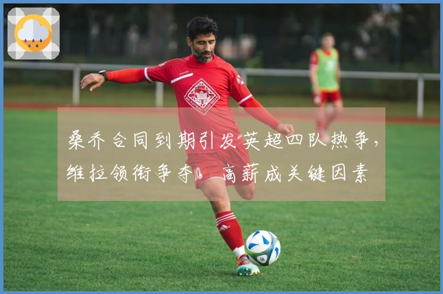 桑乔合同到期引发英超四队热争，维拉领衔争夺，高薪成关键因素