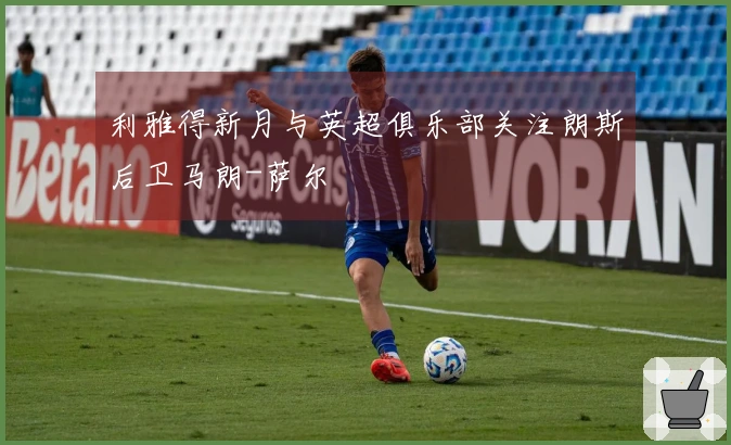 利雅得新月与英超俱乐部关注朗斯后卫马朗-萨尔